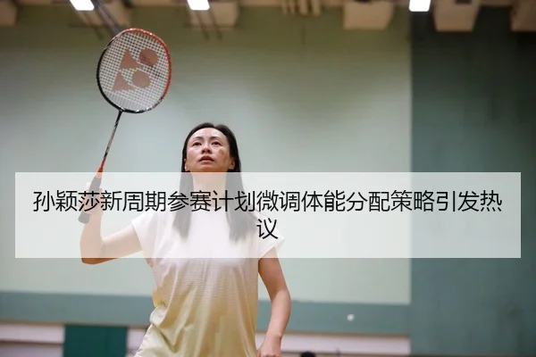 孙颖莎新周期参赛计划微调体能分配策略引发热议