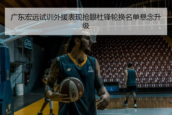 广东宏远试训外援表现抢眼杜锋轮换名单悬念升级